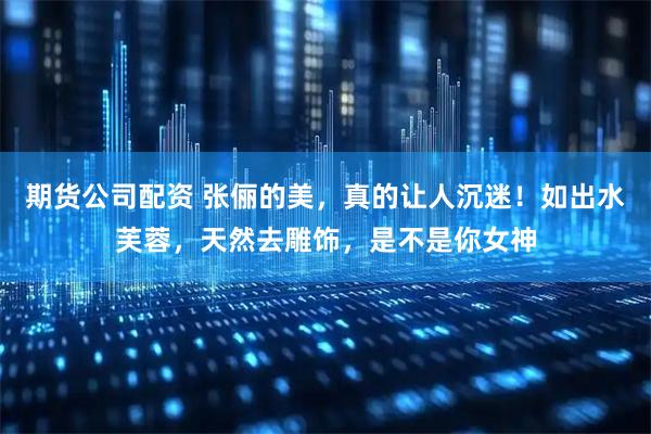 期货公司配资 张俪的美，真的让人沉迷！如出水芙蓉，天然去雕饰，是不是你女神