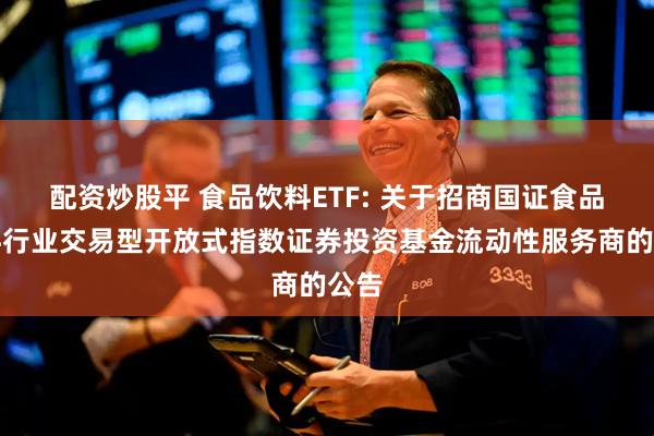 配资炒股平 食品饮料ETF: 关于招商国证食品饮料行业交易型开放式指数证券投资基金流动性服务商的公告
