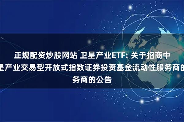 正规配资炒股网站 卫星产业ETF: 关于招商中证卫星产业交易型开放式指数证券投资基金流动性服务商的公告