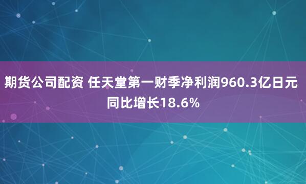 期货公司配资 任天堂第一财季净利润960.3亿日元 同比增长18.6%