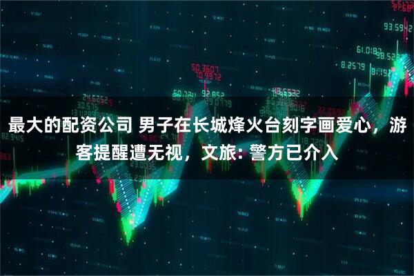 最大的配资公司 男子在长城烽火台刻字画爱心，游客提醒遭无视，文旅: 警方已介入