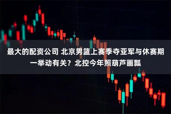 最大的配资公司 北京男篮上赛季夺亚军与休赛期一举动有关？北控今年照葫芦画瓢