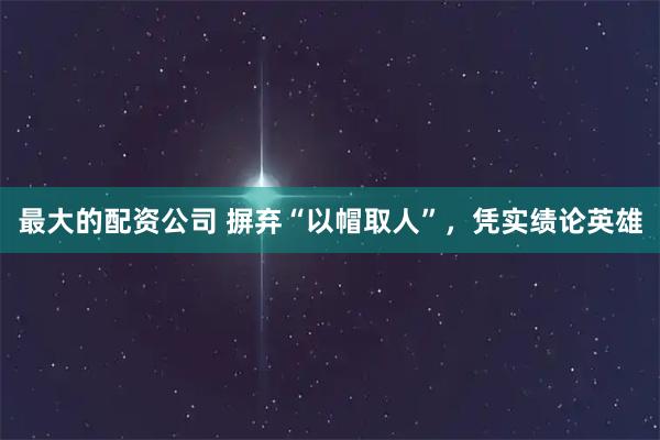 最大的配资公司 摒弃“以帽取人”，凭实绩论英雄