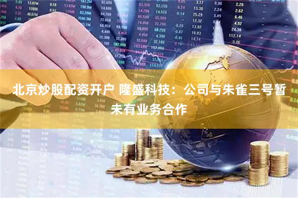 北京炒股配资开户 隆盛科技：公司与朱雀三号暂未有业务合作