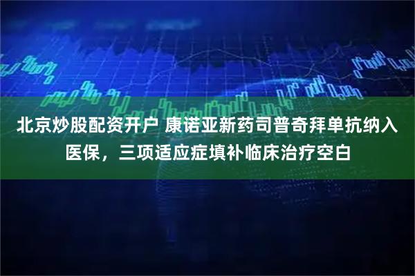 北京炒股配资开户 康诺亚新药司普奇拜单抗纳入医保，三项适应症填补临床治疗空白