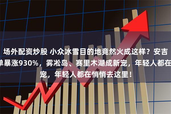 场外配资炒股 小众冰雪目的地竟然火成这样？安吉云上草原订单暴涨930%，雾凇岛、赛里木湖成新宠，年轻人都在悄悄去这里！