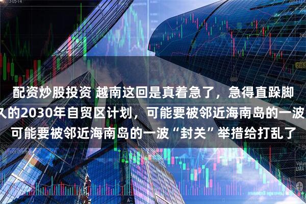 配资炒股投资 越南这回是真着急了，急得直跺脚。眼看着自己谋划许久的2030年自贸区计划，可能要被邻近海南岛的一波“封关”举措给打乱了