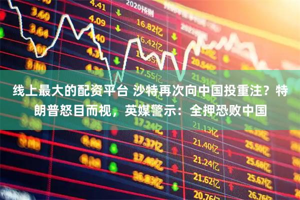 线上最大的配资平台 沙特再次向中国投重注？特朗普怒目而视，英媒警示：全押恐败中国