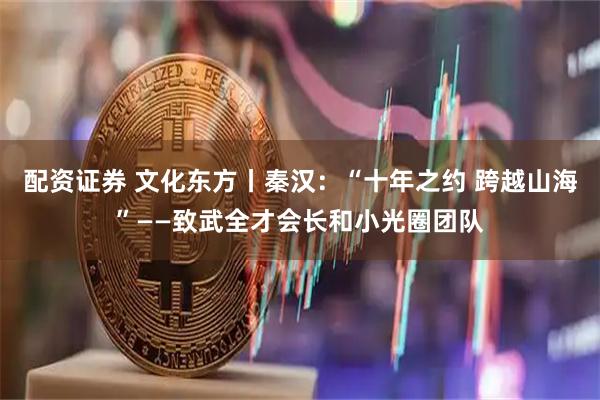 配资证券 文化东方丨秦汉：“十年之约 跨越山海”——致武全才会长和小光圈团队