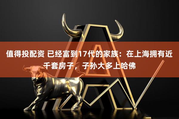 值得投配资 已经富到17代的家族：在上海拥有近千套房子，子孙大多上哈佛