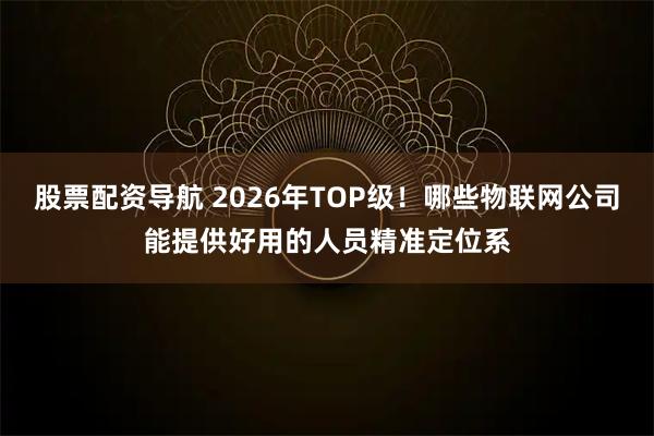 股票配资导航 2026年TOP级！哪些物联网公司能提供好用的人员精准定位系