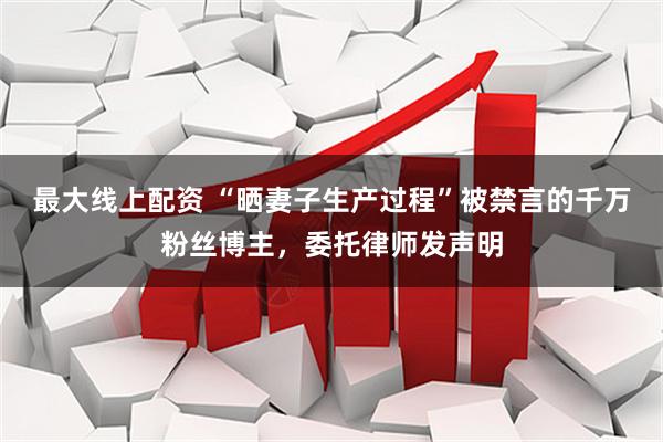 最大线上配资 “晒妻子生产过程”被禁言的千万粉丝博主，委托律师发声明
