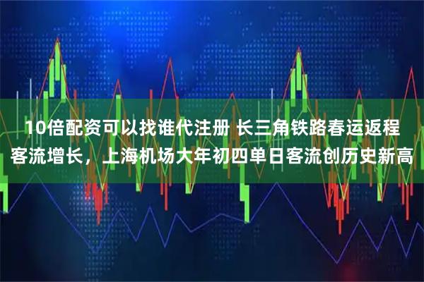 10倍配资可以找谁代注册 长三角铁路春运返程客流增长，上海机场大年初四单日客流创历史新高