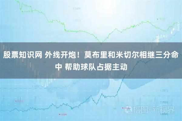 股票知识网 外线开炮！莫布里和米切尔相继三分命中 帮助球队占据主动