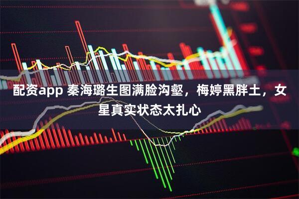 配资app 秦海璐生图满脸沟壑，梅婷黑胖土，女星真实状态太扎心