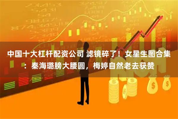 中国十大杠杆配资公司 滤镜碎了！女星生图合集：秦海璐膀大腰圆，梅婷自然老去获赞