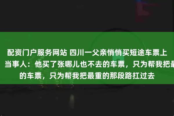 配资门户服务网站 四川一父亲悄悄买短途车票上车送女儿感动全网，当事人：他买了张哪儿也不去的车票，只为帮我把最重的那段路扛过去