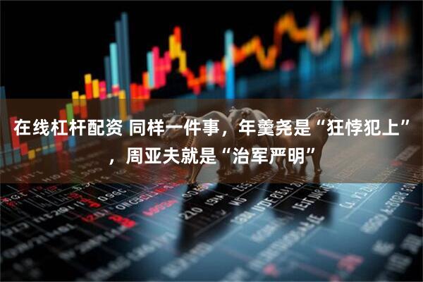 在线杠杆配资 同样一件事，年羹尧是“狂悖犯上”，周亚夫就是“治军严明”