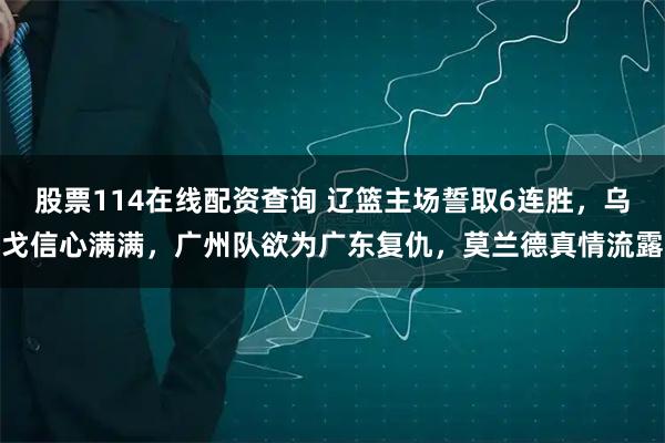 股票114在线配资查询 辽篮主场誓取6连胜，乌戈信心满满，广州队欲为广东复仇，莫兰德真情流露
