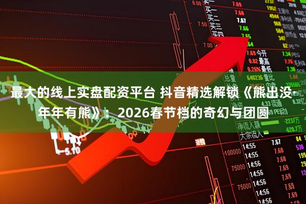 最大的线上实盘配资平台 抖音精选解锁《熊出没·年年有熊》：2026春节档的奇幻与团圆