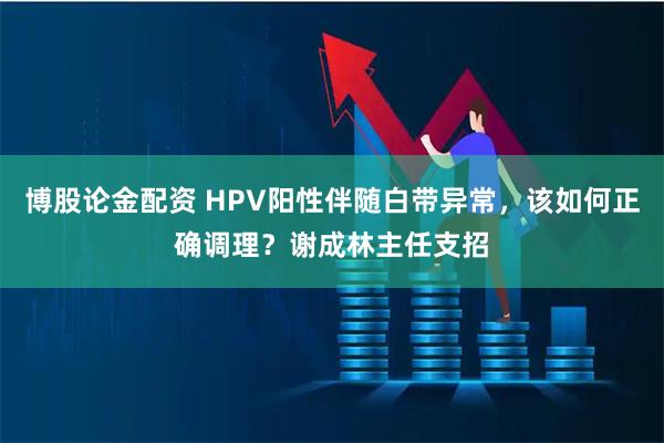 博股论金配资 HPV阳性伴随白带异常，该如何正确调理？谢成林主任支招