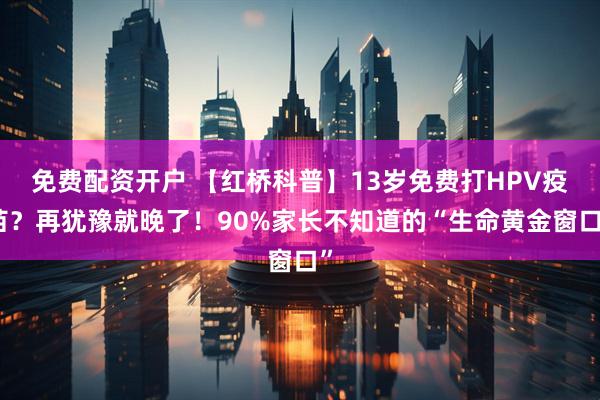 免费配资开户 【红桥科普】13岁免费打HPV疫苗？再犹豫就晚了！90%家长不知道的“生命黄金窗口”