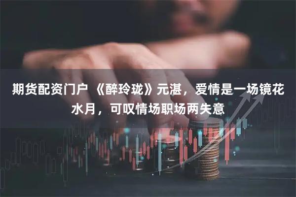 期货配资门户 《醉玲珑》元湛，爱情是一场镜花水月，可叹情场职场两失意