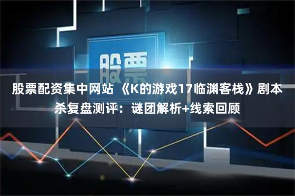 股票配资集中网站 《K的游戏17临渊客栈》剧本杀复盘测评：谜团解析+线索回顾