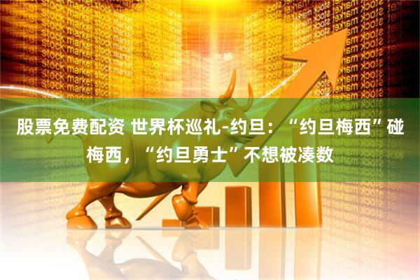股票免费配资 世界杯巡礼-约旦：“约旦梅西”碰梅西，“约旦勇士”不想被凑数