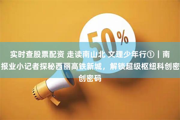 实时查股票配资 走读南山北 文理少年行①｜南方报业小记者探秘西丽高铁新城，解锁超级枢纽科创密码
