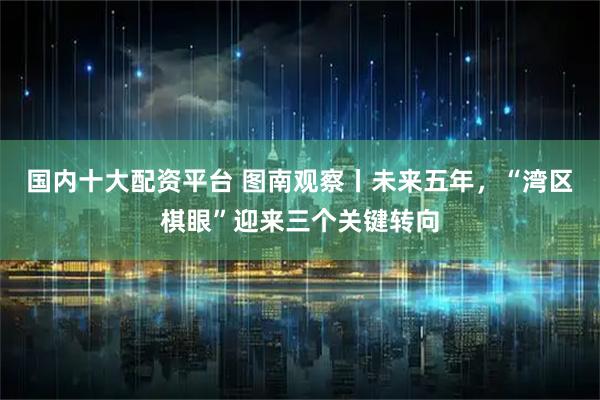 国内十大配资平台 图南观察丨未来五年，“湾区棋眼”迎来三个关键转向