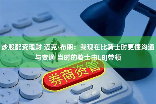 炒股配资理财 迈克·布朗：我现在比骑士时更懂沟通与变通 当时的骑士由LBJ带领